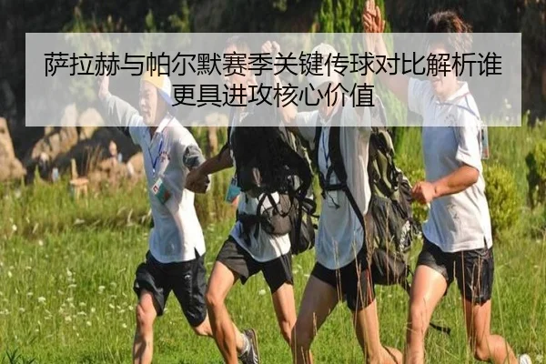 萨拉赫与帕尔默赛季关键传球对比解析谁更具进攻核心价值