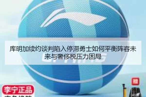 库明加续约谈判陷入停滞勇士如何平衡阵容未来与奢侈税压力困局